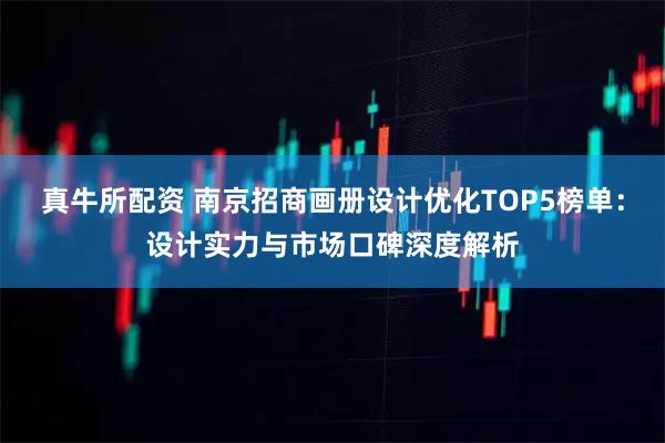 真牛所配资 南京招商画册设计优化TOP5榜单：设计实力与市场口碑深度解析