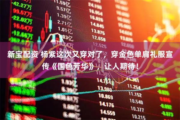 新宝配资 杨紫这次又穿对了，穿金色单肩礼服宣传《国色芳华》，让人期待！