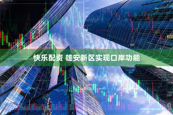 快乐配资 雄安新区实现口岸功能