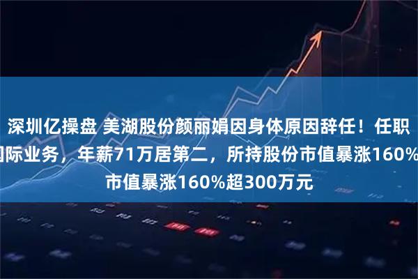 深圳亿操盘 美湖股份颜丽娟因身体原因辞任！任职近20年掌国际业务，年薪71万居第二，所持股份市值暴涨160%超300万元