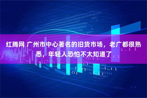 红腾网 广州市中心著名的旧货市场，老广都很熟悉，年轻人恐怕不太知道了