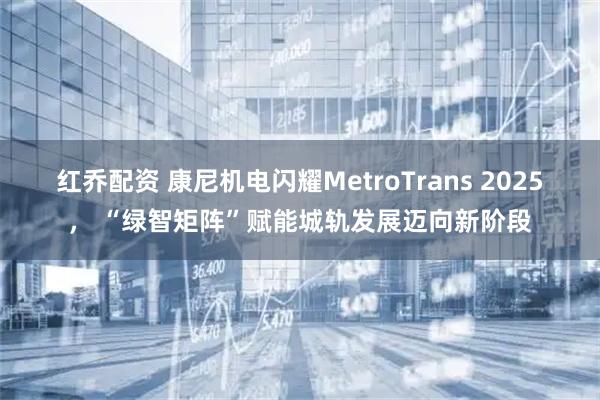 红乔配资 康尼机电闪耀MetroTrans 2025， “绿智矩阵”赋能城轨发展迈向新阶段