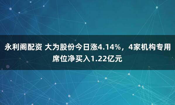 永利阁配资 大为股份今日涨4.14%,4家机构专用席位净买入1.22亿元