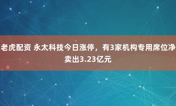 老虎配资 永太科技今日涨停,有3家机构专用席位净卖出3.23亿元