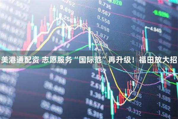 美港通配资 志愿服务“国际范”再升级！福田放大招