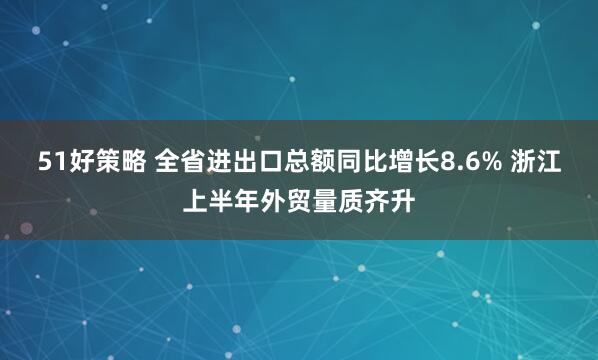 51好策略 全省进出口总额同比增长8.6% 浙江上半年外贸量质齐升